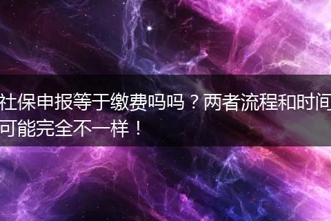 社保申报等于缴费吗吗？两者流程和时间可能完全不一样！