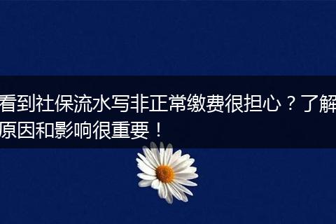 看到社保流水写非正常缴费很担心?了解原因和影响很重要!