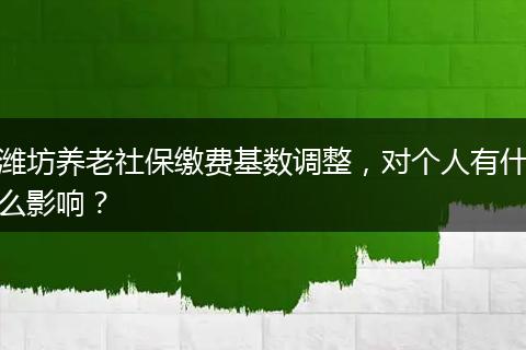 潍坊养老社保缴费基数调整，对个人有什么影响？