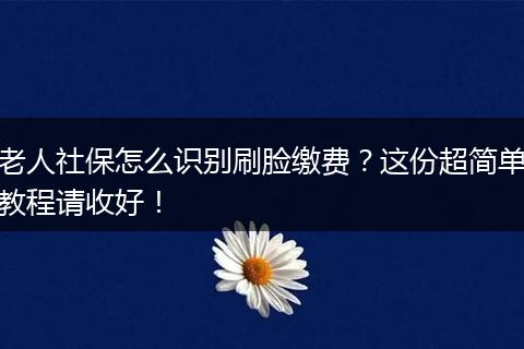 老人社保怎么识别刷脸缴费？这份超简单教程请收好！