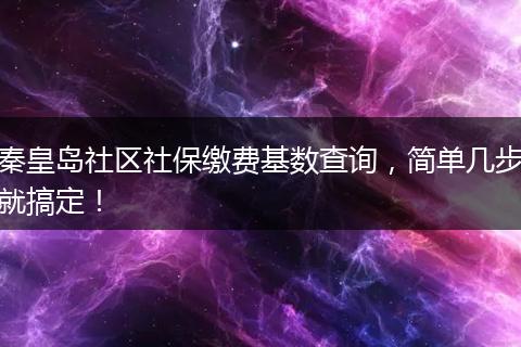 秦皇岛社区社保缴费基数查询，简单几步就搞定！