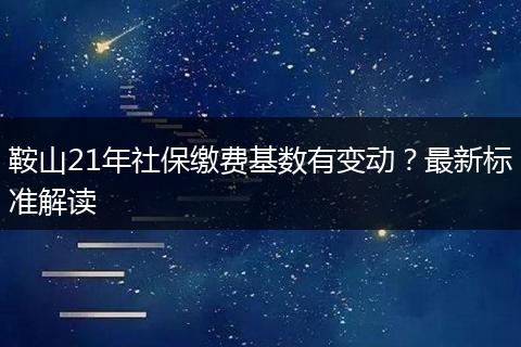 鞍山21年社保缴费基数有变动？最新标准解读