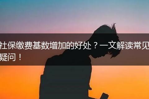 社保缴费基数增加的好处？一文解读常见疑问！