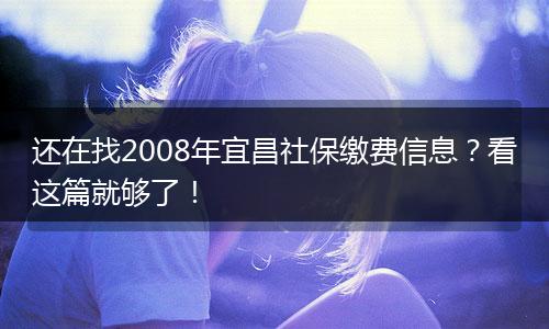 还在找2008年宜昌社保缴费信息？看这篇就够了！
