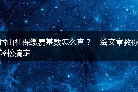 岱山社保缴费基数怎么查？一篇文章教你轻松搞定！