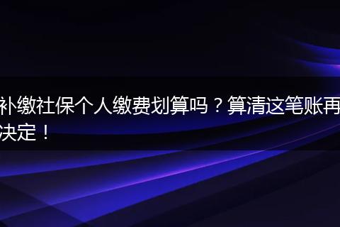 补缴社保个人缴费划算吗？算清这笔账再决定！