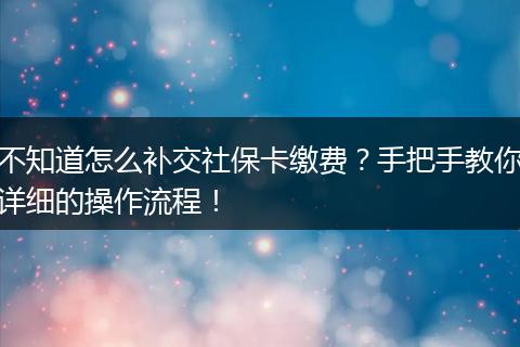 不知道怎么补交社保卡缴费？手把手教你详细的操作流程！