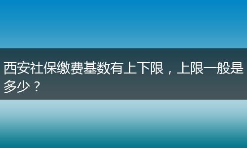 西安社保缴费基数有上下限，上限一般是多少？