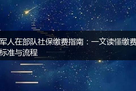 军人在部队社保缴费指南：一文读懂缴费标准与流程