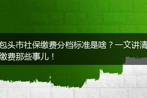 包头市社保缴费分档标准是啥？一文讲清缴费那些事儿！