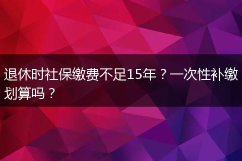 退休时社保缴费不足15年？一次性补缴划算吗？