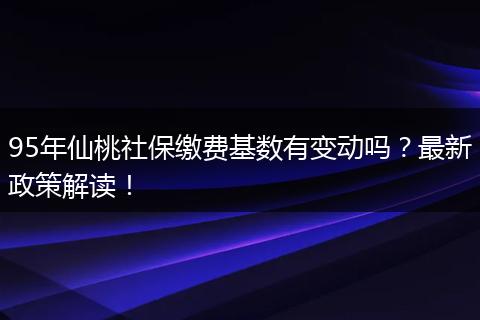 95年仙桃社保缴费基数有变动吗？最新政策解读！
