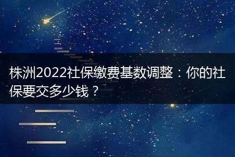 株洲2022社保缴费基数调整：你的社保要交多少钱？