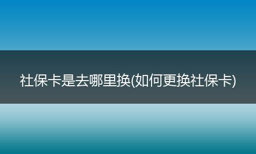 社保卡是去哪里换(如何更换社保卡)