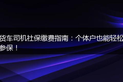 货车司机社保缴费指南:个体户也能轻松参保!