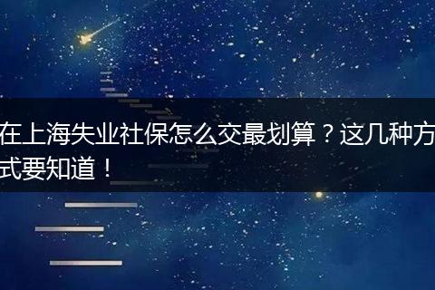 在上海失业社保怎么交最划算？这几种方式要知道！
