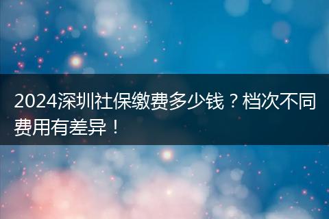 2024深圳社保缴费多少钱？档次不同费用有差异！