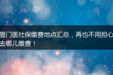 厦门医社保缴费地点汇总，再也不用担心去哪儿缴费！