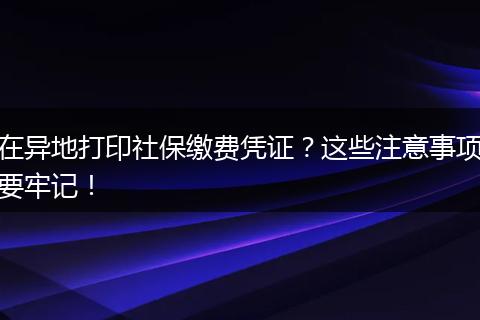 在异地打印社保缴费凭证？这些注意事项要牢记！
