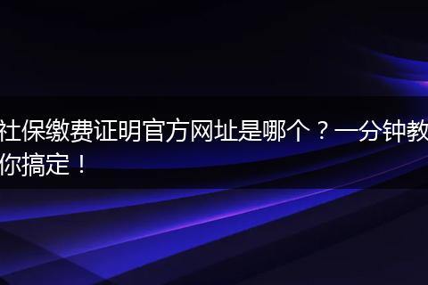 社保缴费证明官方网址是哪个？一分钟教你搞定！