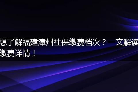 想了解福建漳州社保缴费档次？一文解读缴费详情！
