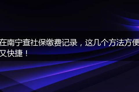 在南宁查社保缴费记录，这几个方法方便又快捷！