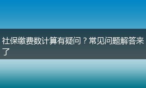 社保缴费数计算有疑问？常见问题解答来了