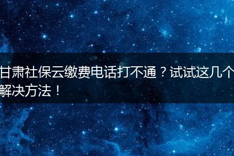 甘肃社保云缴费电话打不通?试试这几个解决方法!