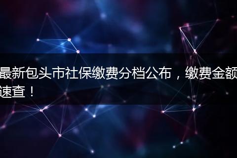 最新包头市社保缴费分档公布，缴费金额速查！
