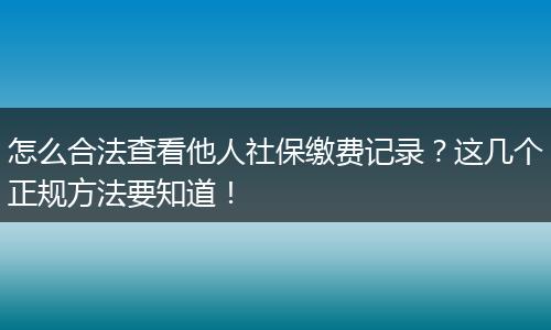 怎么合法查看他人社保缴费记录？这几个正规方法要知道！