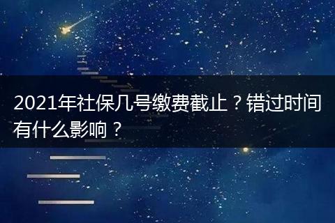2021年社保几号缴费截止?错过时间有什么影响?