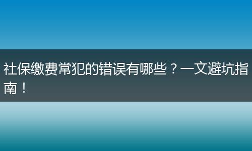 社保缴费常犯的错误有哪些?一文避坑指南!