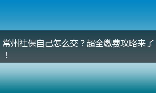 常州社保自己怎么交？超全缴费攻略来了！