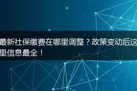 最新社保缴费在哪里调整？政策变动后这里信息最全！
