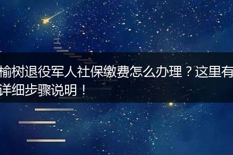 榆树退役军人社保缴费怎么办理？这里有详细步骤说明！