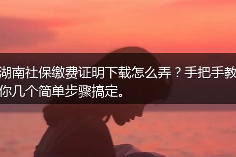 湖南社保缴费证明下载怎么弄？手把手教你几个简单步骤搞定。