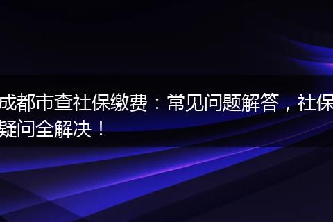 成都市查社保缴费：常见问题解答，社保疑问全解决！