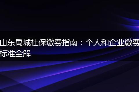 山东禹城社保缴费指南：个人和企业缴费标准全解