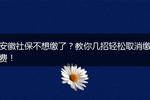 安徽社保不想缴了？教你几招轻松取消缴费！