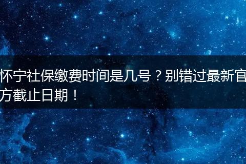 怀宁社保缴费时间是几号？别错过最新官方截止日期！