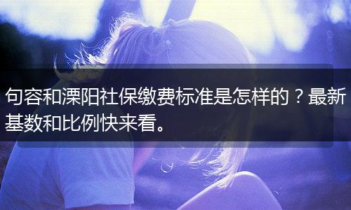 句容和溧阳社保缴费标准是怎样的？最新基数和比例快来看。