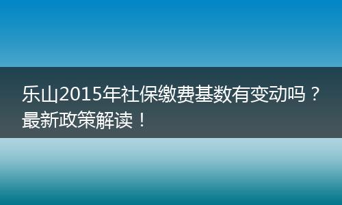 乐山2015年社保缴费基数有变动吗？最新政策解读！