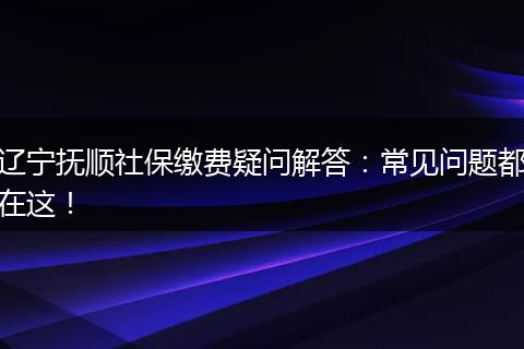 辽宁抚顺社保缴费疑问解答：常见问题都在这！
