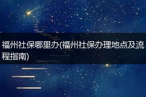 福州社保哪里办(福州社保办理地点及流程指南)