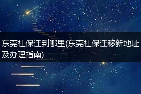 东莞社保迁到哪里(东莞社保迁移新地址及办理指南)