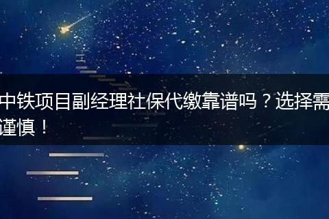 中铁项目副经理社保代缴靠谱吗？选择需谨慎！