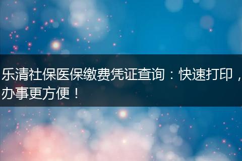 乐清社保医保缴费凭证查询：快速打印，办事更方便！
