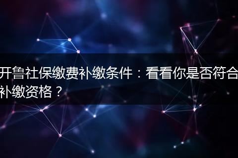 开鲁社保缴费补缴条件：看看你是否符合补缴资格？