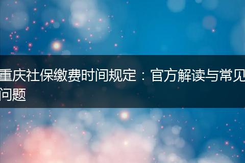 重庆社保缴费时间规定：官方解读与常见问题