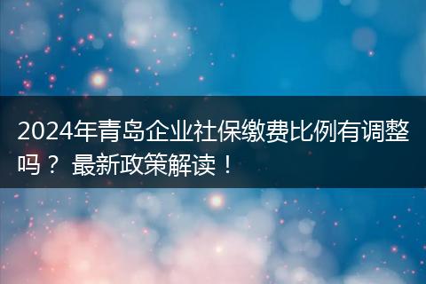 2024年青岛企业社保缴费比例有调整吗？ 最新政策解读！